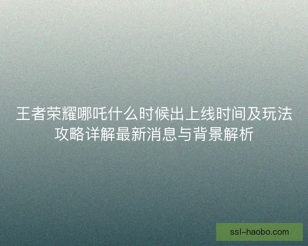 王者荣耀哪吒什么时候出上线时间及玩法攻略详解最新消息与背景解析