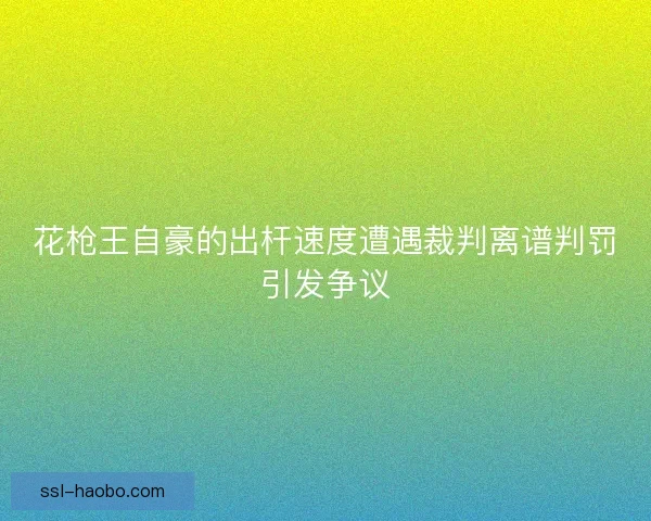 花枪王自豪的出杆速度遭遇裁判离谱判罚引发争议