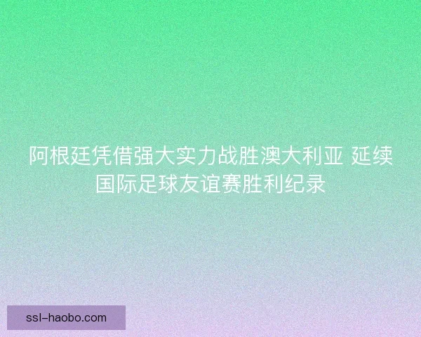阿根廷凭借强大实力战胜澳大利亚 延续国际足球友谊赛胜利纪录 阿根廷凭借强大实力战胜澳大利亚 延续国际足球友谊赛胜利纪录