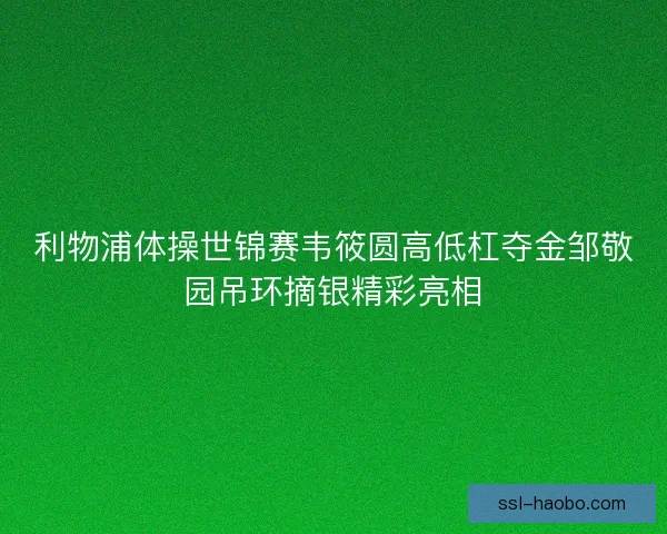 利物浦体操世锦赛韦筱圆高低杠夺金邹敬园吊环摘银精彩亮相