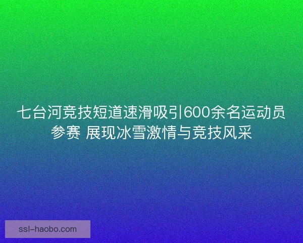 七台河竞技短道速滑吸引600余名运动员参赛 展现冰雪激情与竞技风采 七台河竞技短道速滑吸引600余名运动员参赛 展现冰雪激情与竞技风采