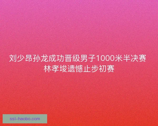 刘少昂孙龙成功晋级男子1000米半决赛 林孝埈遗憾止步初赛 刘少昂孙龙成功晋级男子1000米半决赛 林孝埈遗憾止步初赛