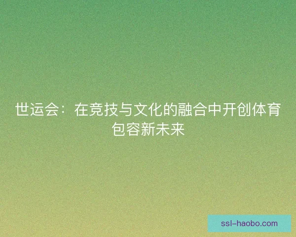 世运会:在竞技与文化的融合中开创体育包容新未来 世运会:在竞技与文化的融合中开创体育包容新未来
