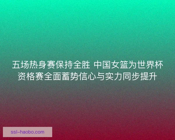 五场热身赛保持全胜 中国女篮为世界杯资格赛全面蓄势信心与实力同步提升 五场热身赛保持全胜 中国女篮为世界杯资格赛全面蓄势信心与实力同步提升