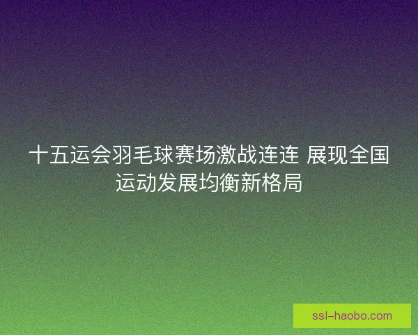 十五运会羽毛球赛场激战连连 展现全国运动发展均衡新格局 十五运会羽毛球赛场激战连连 展现全国运动发展均衡新格局